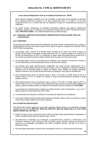 RESOLUCIÓN No. 9 0708 de AGOSTO 30 DE 2013
Anexo General Reglamento Técnico de Instalaciones Eléctricas - RETIE
96
pared rígida de material compatible con el de la bandeja, la separación entre travesaños o peldaños
de la bandeja horizontal no supere 15 cm para conductores entre 2 y 8 AWG y 10 cm para
conductores entre 10 y 12 AWG. Este tipo de instalación no debe ser manipulada por personas no
calificadas.
k. Se podrán aceptar instalaciones en bandejas portacables metálicas para algunas instalaciones
especiales, siempre que se certifique que la resistencia al fuego sea de 1000 ºC durante 90 minutos,
según DIN 4102-12 (E90) o y los cables utilizados sean a prueba de fuego.
20.4 BÓVEDAS, PUERTAS CORTAFUEGO, COMPUERTAS DE VENTILACIÓN Y SELLOS
CORTAFUEGO.
20.4.1 BÓVEDAS
Las bóvedas para alojar transformadores refrigerados con aceite mineral, independiente de su potencia o
transformadores tipo seco con tensión mayor a 35 kV, deben cumplir los requisitos de la Sección 450 de
la NTC 2050 y los siguientes.
a. Las paredes, pisos y techos de la bóveda deben soportar como mínimo tres horas al fuego, sin
permitir que las caras no expuestas al fuego supere los 150 ºC, cuando se tenga en el interior de la
bóveda una temperatura de 1000 ºC, igualmente, se deben sellar apropiadamente las juntas de la o
las puertas que impidan el paso de gases calientes entre la pared y el marco de la puerta.
b. Las bóvedas deben contar con los sistemas de ventilación, para operación normal de los equipos y
con los dispositivos que automáticamente cierren en el evento de incendio.
c. Las bóvedas para alojar transformadores refrigerados con aceite mineral, independiente de su
potencia o transformadores tipo seco con tensión mayor a 35 kV, instalados en interiores de edificios,
requieren que las entradas desde el interior del edificio, estén dotadas de puertas cortafuego,
capaces de evitar que el incendio del transformador se propague a otros sitios de la edificación.
d. Para transformadores secos, de potencia mayor o igual a 112,5 kVA, con RISE menor de 80 ºC y
tensión inferior a 35 kV, se acepta una bóveda o cuarto de transformadores resistente al fuego
durante una hora.
e. Para transformadores secos, de potencia mayor o igual a 112,5 kVA, con RISE mayor de 80 ºC y
tensión inferior a 35 kV, no requiere puerta resistente al fuego, siempre y cuando estén instalados en
cabina o gabinete metálico (celda) con abertura de ventilación tal como lo determina la NTC 2050.
f. Las bóvedas para transformadores aislados con líquidos de alto punto de inflamación (mayor a 300 o
C),
deben cumplir el numeral 450-23 de la NTC 2050.
g. La conformidad de la bóveda se verificara en el proceso de inspección de la instalación.
h. Todo cuarto eléctrico donde puedan quedar personas atrapadas, deben contar con puertas que abran
hacia afuera y estén dotadas de cerradura antipánico.
20.4.2 PUERTAS CORTAFUEGO
Para efectos del presente reglamento, las puertas cortafuego deben cumplir con los siguientes requisitos
adaptados de las normas NFPA 251, NFPA 252, NFPA 257, NFPA 80, ANSI A156.3, UL 10 B, ASTM
A653 M, ASTM E152 y EN 1634 -1.
a. Resistir el fuego mínimo durante tres horas cuando la bóveda aloja transformadores refrigerados en
aceite o transformadores secos de tensión mayor a 35 kV.
b. Ser fabricadas en materiales que mantengan su integridad física, mecánica y dimensiones, para
minimizar y retardar el paso a través de ella de fuego o gases calientes, capaces de provocar la
ignición de los materiales combustibles que estén a distancia cercana, del lado de la cara no
expuesta al fuego.
c. No emitir gases inflamables ni tóxicos tanto a temperatura normal o a la temperatura del incendio
 
