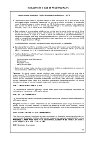 RESOLUCIÓN No. 9 0708 de AGOSTO 30 DE 2013
Anexo General Reglamento Técnico de Instalaciones Eléctricas - RETIE
97
d. La temperatura en la pared no expuesta al fuego no debe ser mayor a 200 ºC en cualquiera de los
termopares situados a distancias mayores de 100 mm de los marcos o uniones y la temperatura
media de estos termopares no debe superar los 150 ºC; la temperatura medida en los marcos no
debe superar los 360 ºC cuando en la cara expuesta al fuego se han alcanzado temperaturas no
menores a 1000 ºC en un tiempo de tres horas de prueba.
e. Estar dotadas de una cerradura antipánico que permita abrir la puerta desde adentro de forma
manual con una simple presión aunque externamente esté asegurada con llave y que garantice que
en caso de incendio, la chapa de la puerta no afecte sus características y buen funcionamiento. El
mecanismo antipánico debe tener unas dimensiones que cubra mínimo un 80% del ancho de la hoja
móvil. La operación de la cerradura desde adentro debe garantizarse por un tiempo mínimo de 30
minutos después de iniciado el fuego.
f. No tener elementos cortantes o punzantes que sean peligrosos para los operadores.
g. Se deben probar en un horno apropiado, que permita elevar la temperatura en un corto tiempo, a los
siguientes valores mínimos de temperatura: a 5 minutos 535 ºC, a 10 minutos 700 ºC, a 30 minutos
840 ºC, a 60 minutos 925 ºC, a 120 minutos 1000 ºC y a 180 minutos 1050 ºC.
h. Rotulado: Debe tener adherida en lugar visible (cara no expuesta) una placa metálica permanente
con la siguiente información:
 Nombre o razón social del productor,
 Dimensiones
 Peso de la puerta.
 Fecha de fabricación.
i. Deben tener en lugar visible una placa permanente con el símbolo de riesgo eléctrico de acuerdo con
las características establecidas en el presente reglamento.
Parágrafo: Se podrán aceptar puertas cortafuego para resistir incendio hasta de una hora a
temperaturas de 700 ºC, siempre que se garantice la hermeticidad de la bóveda, que impida la entrada
de aire, apagando el conato de incendio en un tiempo no mayor a cinco minutos. Para esto se debe
verificar que las compuertas, empaques intumescentes de la puerta, sellos de ductos o cárcamos de
entrada o salidas de cables, hagan de la bóveda un encerramiento plenamente hermético a la entrada
del aire en un tiempo no mayor al necesario para impedir mantener la conflagración.
20.4.3 COMPUERTA DE VENTILACIÓN
Las compuertas de ventilación (dámper) y fusibles, deben cumplir una norma técnica internacional, de
reconocimiento internacional o NTC que les aplique.
20.4.4 SELLOS CORTAFUEGO
Los sellos cortafuego, deben cumplir una norma técnica internacional, de reconocimiento internacional o
NTC que les aplique.
Parágrafo: Cuando los aceites refrigerantes de los transformadores tengan mayor temperatura de
ignición a la de los aceites minerales, los tiempos de resistencia al fuego de las bóvedas y puertas
cortafuego, será las que determinen normas técnicas internacionales o de reconocimiento internacional
para este propósito.
20.5 CAJAS Y CONDULETAS (ENCERRAMIENTOS)
Para efectos del presente reglamento, las cajas, conduletas y en general los elementos utilizados como
encerramientos de aparatos eléctricos deben cumplir los siguientes requisitos adaptados de las normas
ANSI/STCE 77, ASTM A 633, ASTM F1136, DIN ISO 10683, IEC 60670-1, IEC 60670-24, IEC 60695-2-
11, IEC 60998-2-5, NTC 2958, UL 50 o UL 746C:
20.5.1 Requisitos de producto
 