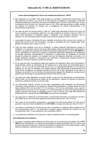 RESOLUCIÓN No. 9 0708 de AGOSTO 30 DE 2013
Anexo General Reglamento Técnico de Instalaciones Eléctricas - RETIE
98
a. Ser resistentes a la corrosión. Para cajas pintadas con esmalte o recubrimiento anticorrosivo, este
debe aplicarse por dentro y por fuera de la caja después de realizado el maquinado y verificarse
mediante pruebas bajo condiciones de rayado en ambiente salino, durante mínimo 400 horas, sin que
la progresión de la corrosión en la raya sea mayor a 2 mm. Para cajas galvanizadas se deben realizar
los ensayos de corrosión de acuerdo con lo establecido en normas internacionales o de
reconocimiento internacional.
b. Las cajas de acero de volumen inferior a 1640 cm
3
, deben estar fabricadas en lámina de mínimo 0,9
mm de espesor o su equivalente calibre 20. Las cajas metálicas de volumen mayor de 1640 cm
3
,
deben estar fabricadas en materiales rígidos y resistentes a los esfuerzos mecánicos que se
requieran. Si son de lámina de acero el espesor de la lámina no debe ser inferior a 0,9 mm.
c. Las paredes de cajas o conduletas de hierro maleable, de aluminio, latón, bronce o cinc fundido, no
deben tener menos de 2,4 mm de espesor. Las cajas o conduletas de otros metales deben tener
paredes de espesor igual o mayor a 3,2 mm.
d. Tanto las cajas metálicas como las no metálicas, no deben presentar deformaciones durante su
instalación y su operación, para lo cual se les debe realizar ensayo de aplastamiento (compresión) e
impacto, y en general los requisitos de resistencia mecánica establecidos en la norma IEC 60670-1 o
norma equivalente, de modo que se asegure su adecuado desempeño atendiendo sus expectativas
de montaje superficial, semiempotrado o empotrado; su aptitud para ser instaladas en concreto
durante el proceso de vaciado o en cualquier otro tipo de instalación diferente al concreto; y su
posible afectación mecánica o fisicoquímica por exposición a temperaturas adversas durante su
instalación o durante el vaciado y curado del concreto.
e. En las cajas de acero, las pestañas usadas para asegurar los dispositivos tales como interruptores o
tomacorrientes, deben ser perforadas de tal manera que la rosca tenga una profundidad igual o
mayor a 1,5 mm y el tipo de rosca debe ser el 6-32 o su equivalente (diámetro 6 y 32 hilos por
pulgada). En las cajas no metálicas o de metales blandos, debe garantizarse la permanencia de la
rosca donde se aseguran los aparatos durante la vida útil de la caja. Igualmente en las cajas no
metálicas, se permite el uso de otro tipo de elementos para asegurar los dispositivos, siempre que se
garantice que mantengan sus características durante la vida útil de la caja.
f. Las cajas para alojar dispositivos de mayor tamaño y peso que los interruptores o tomacorrientes,
deben contar con los elementos de fijación de los dispositivos, capaces de soportar los esfuerzos
mecánicos y eléctricos durante su vida de la caja.
g. Las dimensiones internas mínimas de las cajas rectangulares para instalación de interruptores
manuales o tomacorrientes de uso general en instalaciones domiciliarias o similares deben ser: para
cajas metálicas 53,9 mm de ancho, 101 mm de largo y 47,6 mm de profundidad y para cajas no
metálicas 53 mm de ancho, 97 mm de largo y 41 mm de profundidad. En todo caso debe garantizarse
espacio suficiente para alojar los elementos, para lo cual el volumen de la caja debe atender los
lineamientos de la sección 370 de la NTC 2050 o de una norma equivalente.
h. Las cajas para la instalación de tomacorrientes o tomacorriente-interruptor con protección de falla a
tierra deben tener como mínimo las siguientes dimensiones internas: 60 x 100 x 47,6 mm.
i. Para cajas de otra geometría (octagonales o cuadradas) las dimensiones deben ser tales que se
garantice el volumen interno establecido en la NTC 2050, en ningún caso debe ser menor a 210 cm
3
j. Las partes no portadoras de corriente de las cajas y conduletas no metálicas deben probarse con el
hilo incandescente a 650 °C, las destinadas a soportar partes portadoras de corriente con hilo
incandescente a 850 °C y las superficies a ser empotradas a 960 ºC.
k. Los suplementos utilizados en las cajas para instalar los aparatos deben ser autoextinguibles.
20.5.2 Requisitos de instalación
a. Las cajas y conduletas deben instalarse de conformidad con los lineamientos del capítulo 3 de la NTC
2050 Primera Actualización, sin superar los porcentajes de llenado de la tabla 370-16.b, para lo cual
se debe seleccionar la caja con el volumen útil indicado en la tabla 370-16a. Se deben limpiar y retirar
todos los materiales o elementos que no correspondan a la instalación.
 