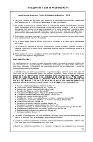 RESOLUCIÓN No. 9 0708 de AGOSTO 30 DE 2013
Anexo General Reglamento Técnico de Instalaciones Eléctricas - RETIE
99
b. Las cajas utilizadas en las salidas para artefactos de alumbrado (portalámparas), deben estar
diseñadas para ese fin y no se permite la instalación de cajas rectangulares.
c. En paredes o cielorrasos de concreto, ladrillo o cualquier otro material no combustible, las cajas
deben ser instaladas de modo que su borde frontal no se encuentre a más de 15 mm de la superficie
de acabado final; cuando por razones constructivas no se pueda cumplir este requisito se deben
instalar suplementos a la caja, aprobados para ese uso; en todo caso se debe garantizar el
encerramiento, la estabilidad mecánica del aparato o equipo a instalar y las distancias de seguridad.
d. En paredes o cielorrasos construidos en madera u otro material combustible, las cajas deben quedar
a ras o sobresalir de la superficie de acabado.
e. No se deben retirar tapas de entrada de ductos no utilizadas, ni se deben hacer perforaciones
adicionales.
f. Las aberturas no utilizadas de las cajas, canalizaciones, canales auxiliares, gabinetes, carcasas o
cajas de los equipos, se deben cerrar eficazmente para que ofrezcan una protección similar a la
pared del equipo.
g. En los proceso de vaciado y curado de concreto, se debe proteger adecuadamente el interior de las
cajas para evitar la pérdida del galvanizado.
20.6 CANALIZACIONES
Las canalizaciones son conductos cerrados, de sección circular, rectangular o cuadrada, de diferentes
tipos (canaletas, tubos o conjunto de tubos, prefabricadas con barras o con cables, ductos subterráneos,
entre otros) destinadas al alojamiento de conductores eléctricos de las instalaciones. También se
constituyen en un sistema de cableado.
Las canalizaciones, así como sus accesorios y en general cualquier elemento usado para alojar los
conductores de las instalaciones objeto del presente reglamento, deben cumplir los requisitos
establecidos en el presente Anexo General adaptados de normas tales como: ANSI C80.1, ANSI
B1.201, IEC 601084, IEC 60423, IEC 60439-1, IEC 60439-2, IEC 60529, IEC 60614-2-7, IEC 61000-2-4,
IEC 61439-6, IEEE STD 693, NEMA TC14, NEMA FG1, NTC 169, NTC 171, NTC 332, NTC 979, NTC
1630, NTC 3363, NTC105, UL 5A, UL 85, UL 94, UL 857, UL 870, UL 1684 o UNE-EN 50086-2-3, que
les aplique, además de los contenidos en el capítulo 3 de la NTC 2050 Primera Actualización, así:
 Tuberías eléctricas plegables no metálicas. Sección 341
 Tubo Conduit metálico intermedio (tipo IMC). Sección 345
 Tubo Conduit metálico rígido (tipo RMC). Sección 346.
 Tubo Conduit Rígido no metálico. Sección 347
 Tubo eléctrico metálico de pared delgada (tipo EMT). Sección 348.
 Tubo eléctrico metálico flexible de pared delgada. Sección 349
 Tubo Conduit metálico flexible. Sección 350
 Tubo Conduit metálico y no metálico flexible, herméticos a los líquidos. Sección 351
 Canalizaciones superficiales metálicas y no metálicas (canaletas). Sección 352
 Canalizaciones bajo piso. Sección 354
 Canalizaciones en pisos metálicos celulares. Sección 356
 Canalizaciones para piso celulares de concreto. Sección 358
 Canaletas metálicas y no metálicas (metal wireways – and nonmetallic wireways). Sección 362
 Bus de barras o canalizaciones con barras o electroductos. Sección 364
 Bus de cables o canalización pre-alambrada. Sección 365
 Canaletas auxiliares. Sección 374
a. Las partes de canalizaciones que estén expuestas o a la vista, deben marcarse en franjas de color
naranja de al menos 10 cm de anchas para distinguirlas de otros usos.
b. Cuando en una misma canalización se instalen conductores eléctricos con cableados o tuberías para
otros usos, debe existir una separación física entre ellos.
c. Cuando las condiciones específicas de la instalación lo requieran, las canalizaciones y accesorios
 
