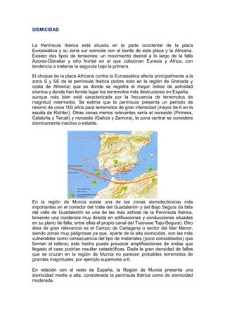 SISMICIDAD


La Península Ibérica está situada en la parte occidental de la placa
Euroasiática y su zona sur coincide con el borde de esta placa y la Africana.
Existen dos tipos de tensiones: un movimiento dextral a lo largo de la falla
Azores-Gibraltar y otro frontal en el que colisionan Eurasia y África, con
tendencia a meterse la segunda bajo la primera.

El choque de la placa Africana contra la Euroasiática afecta principalmente a la
zona S y SE de la península Ibérica (sobre todo en la región de Granada y
costa de Almería) que es donde se registra el mayor índice de actividad
sísmica y donde han tenido lugar los terremotos más destructores en España,
aunque más bien está caracterizada por la frecuencia de terremotos de
magnitud intermedia. Se estima que la península presenta un período de
retorno de unos 100 años para terremotos de gran intensidad (mayor de 6 en la
escala de Richter). Otras zonas menos relevantes sería el noroeste (Pirineos,
Cataluña y Teruel) y noroeste (Galicia y Zamora), la zona central se considera
sísmicamente inactiva o estable.




En la región de Murcia existe una de las zonas sismotectónicas más
importantes en el corredor del Valle del Guadalentín y del Bajo Segura (la falla
del valle de Guadalentín es una de las más activas de la Península Ibérica,
teniendo una incidencia muy directa en edificaciones y conducciones situadas
en su plano de falla, entre ellas el propio canal del Trasvase Tajo-Segura). Otro
área de gran relevancia es el Campo de Cartagena o sector del Mar Menor,
siendo zonas muy peligrosas ya que, aparte de la alta sismicidad, son las más
vulnerables como consecuencia del tipo de materiales (poco consolidados) que
forman el relleno; este hecho puede provocar amplificaciones de ondas que
llegado el caso podrían resultar catastróficas. Dada la gran densidad de fallas
que se cruzan en la región de Murcia no parecen probables terremotos de
grandes magnitudes; por ejemplo superiores a 6.

En relación con el resto de España, la Región de Murcia presenta una
sismicidad media a alta, considerada la península Ibérica como de sismicidad
moderada.
 