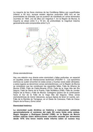 La mayoría de los focos sísmicos de las Cordilleras Bética son superficiales
(inferior a 60 km), aunque existen algunos profundos (600 km) en las
proximidades de Granada, que se pusieron de manifiesto en varios terremotos
ocurridos en 1954, uno de ellos con magnitud 7. En la Región de Murcia, la
mayoría se sitúan entre 5 y 10 km. de profundidad; la magnitud máxima
generalmente está comprendida entre 5 y 6.




Zonas sismotectónicas

Hay una relación muy directa entre sismicidad y fallas profundas, en especial
en aquellas zonas de intersecciones tectónicas (FIGURA 1) . Los epicentros
sísmicos se suelen encontrar en estas zonas y muchas veces están alineados;
a estos lugares se denominan zonas sismotectónicas y en la Región de Murcia
se consideran que las constituyen las siguientes fallas: Falla de Alhama de
Murcia (FAM), Falla de Cádiz-Alicante (FCA), Falla de la Vega Alta del Río
Segura, Falla de Sierra de la Puerta, Falla NorBética (FNB), Falla de Jumilla-
Diapiro de la Rosa y Falla de Murcia- Cartagena (podría ser la continuación
hacia el Sur de la Falla de la Vega Alta del Segura). Otras zonas
sismotectónicas de menor relevancia, aunque dignas de tener en cuenta, son:
Falla de la Rambla de Tarragoya, en el Oeste de Caravaca, Falla de Cieza-
Diapiro de la Rosa y Zona Litoral.

Sismicidad histórica

La sismicidad suele dividirse en histórica e instrumental, señalando
aproximadamente el comienzo del siglo XX como límite entre ambas.
Según Ibargüen y Rodríguez Estrella (1996), en la Regíon de Murcia
existen noticias sobre destrucciones concretas causada por terremotos
desde 1579. Una breve reseña árabe informa sobre un suceso muy
 