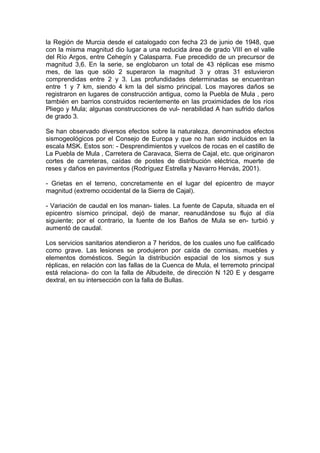 la Región de Murcia desde el catalogado con fecha 23 de junio de 1948, que
con la misma magnitud dio lugar a una reducida área de grado VIII en el valle
del Río Argos, entre Cehegín y Calasparra. Fue precedido de un precursor de
magnitud 3,6. En la serie, se englobaron un total de 43 réplicas ese mismo
mes, de las que sólo 2 superaron la magnitud 3 y otras 31 estuvieron
comprendidas entre 2 y 3. Las profundidades determinadas se encuentran
entre 1 y 7 km, siendo 4 km la del sismo principal. Los mayores daños se
registraron en lugares de construcción antigua, como la Puebla de Mula , pero
también en barrios construidos recientemente en las proximidades de los ríos
Pliego y Mula; algunas construcciones de vul- nerabilidad A han sufrido daños
de grado 3.

Se han observado diversos efectos sobre la naturaleza, denominados efectos
sismogeológicos por el Consejo de Europa y que no han sido incluidos en la
escala MSK. Estos son: - Desprendimientos y vuelcos de rocas en el castillo de
La Puebla de Mula , Carretera de Caravaca, Sierra de Cajal, etc. que originaron
cortes de carreteras, caídas de postes de distribución eléctrica, muerte de
reses y daños en pavimentos (Rodríguez Estrella y Navarro Hervás, 2001).

- Grietas en el terreno, concretamente en el lugar del epicentro de mayor
magnitud (extremo occidental de la Sierra de Cajal).

- Variación de caudal en los manan- tiales. La fuente de Caputa, situada en el
epicentro sísmico principal, dejó de manar, reanudándose su flujo al día
siguiente; por el contrario, la fuente de los Baños de Mula se en- turbió y
aumentó de caudal.

Los servicios sanitarios atendieron a 7 heridos, de los cuales uno fue calificado
como grave. Las lesiones se produjeron por caída de cornisas, muebles y
elementos domésticos. Según la distribución espacial de los sismos y sus
réplicas, en relación con las fallas de la Cuenca de Mula, el terremoto principal
está relaciona- do con la falla de Albudeite, de dirección N 120 E y desgarre
dextral, en su intersección con la falla de Bullas.
 