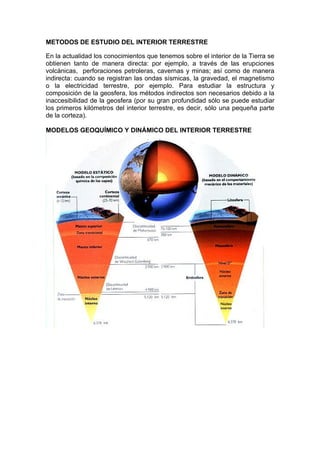 METODOS DE ESTUDIO DEL INTERIOR TERRESTRE

En la actualidad los conocimientos que tenemos sobre el interior de la Tierra se
obtienen tanto de manera directa: por ejemplo, a través de las erupciones
volcánicas, perforaciones petroleras, cavernas y minas; así como de manera
indirecta: cuando se registran las ondas sísmicas, la gravedad, el magnetismo
o la electricidad terrestre, por ejemplo. Para estudiar la estructura y
composición de la geosfera, los métodos indirectos son necesarios debido a la
inaccesibilidad de la geosfera (por su gran profundidad sólo se puede estudiar
los primeros kilómetros del interior terrestre, es decir, sólo una pequeña parte
de la corteza).

MODELOS GEOQUÍMICO Y DINÁMICO DEL INTERIOR TERRESTRE
 