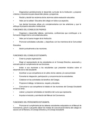 • Diagnosticar periódicamente el desarrollo curricular de la Institución y proponer
criterios y mecanismos para desarrollar planes y programas.
• Recibir y decidir los reclamos de los alumnos sobre evaluación educativa.
• Velar por la calidad Educativa del colegio en todos sus aspectos.
• Las demás funciones afines y/o complementarios con las anteriores y que le
atribuya el proyecto educativo institucional.
FUNCIONES DEL CONSEJO DE PADRES
• Organizar y desarrollar talleres, seminarios, conferencias que contribuyan a la
formación integral de la comunidad educativa.
• Velar por la buena imagen de la Institución.
• Promover actividades culturales y deportivas con los miembros de la Comunidad
Educativa.
• Asistir puntualmente a las reuniones.
FUNCIONES DEL CONSEJO ESTUDIANTIL
• Crear su propia organización.
• Elegir al representante de los estudiantes en el Consejo Directivo, asesorarlo y
animarlo para el cumplimiento de sus funciones.
• Invitar a sus reuniones a los estudiantes que presenten iniciativa sobre el
desarrollo de la vida estudiantil.
• Incentivar a sus compañeros en el cultivo de los valores y la sana amistad.
• Fomentar la integración, participación y compromisode los estudiantes.
• Colaborar en las actividades de beneficio del Colegio.
• Propiciar el diálogo, la tolerancia, respeto y disciplina.
• Comunicar a sus compañeros lo tratado en las reuniones del Consejo Estudiantil
en forma veraz.
• Liderar y proponer actividades en beneficio del curso que representa.
• Impulsar el estudio y asimilación del Manual de Convivencia.
FUNCIONES DEL PERSONERO ESTUDIANTIL
• Promover el cumplimiento de los deberes estudiantes estipulados en el Manual de
Convivencia, para lo cual podrá utilizar los medios de comunicacióninterna del colegio en
asocio con la Rectora, el Consejo Directivo y el Consejo Estudiantil.
 