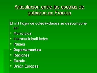 Articulacion entre las escalas de
         gobierno en Francia

El mil hojas de colectividades se descompone
  así:
 Municipios
 Intermunicipalidades
 Países
 Departamentos
 Regiones
 Estado
 Unión Europea
 