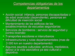 Competencias obligatorias de los
               departamentos

 Acción social: infancia, personas discapacitadas o
  de edad avanzada (dependiente), personas en
  dificultad de inserción social
 Mantenimiento de los edificios de los
  establecimientos de escuelas segundarias
 Servicios de bomberos : servicio de seguridad y
  contra incendio
 Transportes escolares e interurbanos
 Infraestructuras y rutas departamentales (mas de
   3 000 km en nuestro departamento)
 Algunos asuntos culturales: archivos, mediateca,
  apoyo a la vida asociativa ya sea cultural o
  deportiva.
 