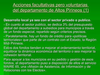 Acciones facultativas pero voluntarias
      del departamento de Altos Pirineos (1)

Desarrollo local ya sea con el sector privado o publico.
- En cuanto al sector publico, se dedica 3% del presupuesto
global del departamento a subsidios para municipios a través
de un fondo especial, repartido según criterios precisos.
- Paralelamente, hay un fondo de crédito para «políticas
territoriales» que parte de un contrato con el Estado, la Región
Midi Pirineos.
Estos dos fondos tienden a mejorar el ordenamiento territorial,
equilibrar la dinámica económica del territorio o sea mejorar la
cohesión territorial.
Para apoyar a los municipios en su pedido y gestión de esos
fondos, el departamento puso a disposición de ellos el servicio
MAIRE 65, una «Misión de Asistencia, de Información y de
Relaciones con los Electos».
 