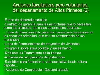 Acciones facultativas pero voluntarias
      del departamento de Altos Pirineos (2)

-Fondo de desarrollo turístico
-Contrato de garantía para las estructuras que lo necesiten
como las alcaldías, las casas de ancianos publicas…
- Línea de financiamiento para las inversiones necesarias en
las escuelas primarias, que es una competencia de los
municipios
-Línea de financiamiento de proyectos de viviendas
-Programa sobre agua potable y saneamiento
-Sindicato de Tratamiento de la basura
-Acciones de recuperación del patrimonio
-Subsidios para fomentar la vida asociativa local: cultura,
deporte…
- Acciones de Cooperacion Descentralizada
 