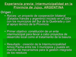 Experiencia previa: Intermunicipalidad en la
       Provincia de Jujuy, ARGENTINA
Origen :
  • Raíces: un proyecto de cooperación bilateral
    (Estados francés y argentino) iniciado en el 2004
    con los municipios del Sur de la Quebrada y con
    el apoyo técnico de la Provincia.

  • Primer objetivo: constitución de un ente
    intermunicipal para llevar a cabo proyectos de
    desarrollo local como el tratamiento de la basura.

  • Resultado : creación de la Intermunicipalidad
    Amoq Pacha entre los 3 municipios y puesta en
    marcha de mecanismos para la gestión integrada
    de los residuos
 
