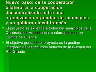 Nuevo paso: de la cooperación
  bilateral a la cooperación
  descentralizada entre una
  organización argentina de municipios
  y un gobierno local francés
 El proyecto se extiende a todos los municipios de la
  Quebrada de Humahuaca, conformados en un
  Comité de Cuenca.
 El objetivo general del proyecto es la gestión
  integrada de los recursos hídricos de la Cuenca del
  Río Grande
 