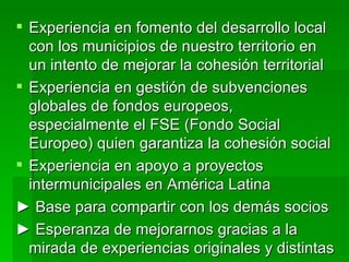  Experiencia en fomento del desarrollo local
  con los municipios de nuestro territorio en
  un intento de mejorar la cohesión territorial
 Experiencia en gestión de subvenciones
  globales de fondos europeos,
  especialmente el FSE (Fondo Social
  Europeo) quien garantiza la cohesión social
 Experiencia en apoyo a proyectos
  intermunicipales en América Latina
► Base para compartir con los demás socios
► Esperanza de mejorarnos gracias a la
  mirada de experiencias originales y distintas
 