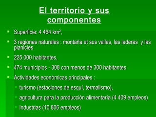 El territorio y sus
                componentes
 Superficie: 4 464 km²,
 3 regiones naturales : montaña et sus valles, las laderas y las
  planicies
 225 000 habitantes,
 474 municipios - 308 con menos de 300 habitantes
 Actividades económicas principales :
    turismo (estaciones de esquí, termalismo),
    agricultura para la producción alimentaría (4 409 empleos)
    Industrias (10 806 empleos)
 
