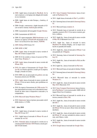 1.6 Siglo XXI 11
• 2008: Apple lanza al mercado la MacBook Air la
cual, al parecer, es la laptop más delgada del mundo
en ese momento.
• 2008: Apple lanza en toda Europa y América, el
iPhone 3G.
• 2008: Google, contrarresta a Apple lanzando el G1
con su nuevo sistema Android para móviles.
• 2008: Lanzamiento del navegador Google Chrome.
• 2008: Lanzamiento de KDE 4.0.
• 2008: El supercomputador IBM Roadrunner es el
primero en superar el PetaFLOP alcanzando el nú-
mero 1 en la lista de los más veloces, TOP500.
• 2009: Debian GNU/Linux 5.0
• 2009: KDE 4.2 RC
• 2009: Apple, lanza al mercado la nueva versión el
Mac OS X Snow Leopard 10.6
• 2009: El 22 de octubre se lanza el sucesor de Win-
dows Vista, Windows 7.
• 2009: Apple, lanza al mercado la nueva versión del
iPhone 3GS.
• 2010: Se espera el lanzamiento de Google Chro-
me OS, un sistema operativo creado por la empresa
Google y basado en Linux.
• 2010: IBM crea un procesador de grafeno con una
frecuencia efectiva de 100 GHz.
• 2010: Apple, lanza al mercado la nueva versión del
iPhone 4 Con un nuevo diseño, pero problemas en
las antenas.
• 2010: Se espera el lanzamiento de USB versión 3.0,
que representaría un avance en la velocidad de trans-
misión de datos entre el dispositivo conectado y la
computadora.
• 2010: Microsoft lanza Windows Phone 7
• 2010: Qualcomm lanza el primer procesador móvil
doble núcleo a 1,5 GHz
1.6.2 Años 2010
• 2011: Apple lanza al mercado la nueva versión el
Mac OS X Lion 10.7
• 2011: Apple lanza al mercado el iPhone 4S con el
asistente de voz Siri
• 2011: Nintendo lanza al mercado la versión de su
consola portátil Nintendo 3DS Primera consola por-
tátil 3D del mundo.
• 2011: Sony Computer Entertaiment, lanza al mer-
cado la PlayStation Vita
• 2011: Apple lanza al mercado el iPad 3 y el iOS 6
• 2011: Samsung lanza al mercado la Samsung Galaxy
S2
• 2012: Microsoft lanza windows 8.
• 2012: Nintendo lanza al mercado la versión de su
segunda consola la Wii U Con nuevos motores grá-
ﬁcos y tabletas.
• 2012: Apple Inc., lanza al mercado la nueva versión
el Mac OS X Mountain Lion 10.8
• 2012: Apple Inc., lanza al mercado la nueva
MacBook Pro Retina Display, con la mayor reso-
lución en pantalla del mundo.
• 2012: Apple Inc., lanza al mercado el iPhone 5 con
una pantalla de 4 Pulgadas.
• 2012: Samsung, lanza al mercado la Samsung Ga-
laxy S3.
• 2012: Apple Inc., lanza al mercado la iPad con Re-
tina Display.
• 2012 Apple Inc., lanza al mercado la iPad mini.
• 2013: Microsoft lanza al mercado la Surface Tablet.
• 2013: Samsung lanza al mercado la Samsung Galaxy
S4.
• 2013: Microsoft lanza al mercado la versión
Windows 8.1.
• 2013: Apple Inc., lanza al mercado la nueva versión
Mac OS X Mavericks 10.9.
• 2013: Sony Computer Entertaiment, lanza al merca-
do la PlayStation 3 con un procesador AMD x86-64
Jaguar Octa-Core (8 núcleos).
• 2013 Microsoft lanza al mercado la versión de su
tercera consola la Xbox 360.
• 2013: Apple Inc., lanza al mercado la nueva versión
del iOS 7.
• 2013: Apple Inc., lanza al mercado la nueva versión
del iPhone 5S Con un nuevo Home botton de huellas
dactilares.
• 2013: Apple Inc., lanza al mercado la nueva versión
del iPhone 5C con una variedad de colores como el
rojo, azul, blanco, verde.
• 2013: Apple Inc., lanza al mercado la nueva versión
del iPad Air.
• 2014: Google lanza al mercado las Google Glass.
 