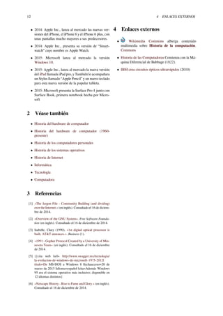 12 4 ENLACES EXTERNOS
• 2014: Apple Inc., lanza al mercado las nuevas ver-
siones del iPhone, el iPhone 6 y el iPhone 6 plus, con
unas pantallas mucho mayores a sus predecesores.
• 2014: Apple Inc., presenta su versión de “Smart-
watch” cuyo nombre es Apple Watch.
• 2015: Microsoft lanza al mercado la versión
Windows 10.
• 2015: Apple Inc., lanza al mercado la nueva versión
del iPad llamada iPad pro, y También lo acompañara
un Stylus llamado “Apple Pencil” y un nuevo teclado
para esta nueva versión de la popular tableta.
• 2015: Microsoft presenta la Surface Pro 4 junto con
Surface Book, primera notebook hecha por Micro-
soft
2 Véase también
• Historia del hardware de computador
• Historia del hardware de computador (1960-
presente)
• Historia de los computadores personales
• Historia de los sistemas operativos
• Historia de Internet
• Informática
• Tecnología
• Computadora
3 Referencias
[1] «The Jargon File - Community Building (and dividing)
over the Internet.» (en inglés). Consultado el 16 de diciem-
bre de 2014.
[2] «Overview of the GNU System». Free Software Founda-
tion (en inglés). Consultado el 16 de diciembre de 2014.
[3] Isabelle, Clary (1990). «1st digital optical processor is
built, AT&T annouces.». Business (1).
[4] «1991 - Gopher Protocol Created by a University of Min-
nesota Team» (en inglés). Consultado el 16 de diciembre
de 2014.
[5] {{cita web |url= http://www.swagger.mx/tecnologia/
la-evolucion-de-windows-de-microsoft-1975-2012|
título=De MS-DOS a Windows 8 |fechaacceso=20 de
marzo de 2015 |idioma=español |cita=Además Windows
95 era el sistema operativo más inclusivo; disponible en
12 idiomas distintos}
[6] «Netscape History - Rise to Fame and Glory.» (en inglés).
Consultado el 16 de diciembre de 2014.
4 Enlaces externos
• Wikimedia Commons alberga contenido
multimedia sobre Historia de la computación.
Commons
• Historia de las Computadoras Comienza con la Má-
quina Diferencial de Babbage (1822).
• IBM crea circuitos ópticos ultrarrápidos (2010)
 