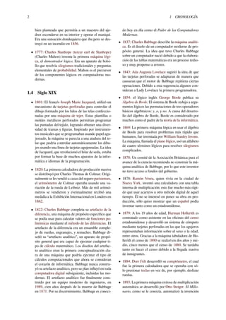 2 1 CRONOLOGÍA
bien planteada que permitía a un maestro del aje-
drez esconderse en su interior y operar el maniquí.
Era una sensación dondequiera que iba pero se des-
truyó en un incendio en 1856.
• 1777: Charles Stanhope (tercer earl de Stanhope)
(Charles Mahon) inventa la primera máquina lógi-
ca, el demostrador lógico. Era un aparato de bolsi-
llo que resolvía silogismos tradicionales y preguntas
elementales de probabilidad. Mahon es el precursor
de los componentes lógicos en computadoras mo-
dernas.
1.4 Siglo XIX
• 1801: El francés Joseph Marie Jacquard, utilizó un
mecanismo de tarjetas perforadas para controlar el
dibujo formado por los hilos de las telas confeccio-
nadas por una máquina de tejer. Estas plantillas o
moldes metálicos perforados permitían programar
las puntadas del tejido, logrando obtener una diver-
sidad de tramas y ﬁguras. Inspirado por instrumen-
tos musicales que se programaban usando papel agu-
jereado, la máquina se parecía a una atadura del te-
lar que podría controlar automáticamente los dibu-
jos usando una línea de tarjetas agujereadas. La idea
de Jacquard, que revolucionó el hilar de seda, estaba
por formar la base de muchos aparatos de la infor-
mática e idiomas de la programación.
• 1820: La primera calculadora de producción masiva
se distribuyó por Charles Thomas de Colmar. Origi-
nalmente se les vendió a casas del seguro parisienses,
el aritmómetro de Colmar operaba usando una va-
riación de la rueda de Leibniz. Más de mil aritmó-
metros se vendieron y eventualmente recibió una
medalla a la Exhibición Internacional en Londres en
1862.
• 1822: Charles Babbage completa su artefacto de la
diferencia, una máquina de propósito especíﬁco que
se podía usar para calcular valores de funciones po-
linómicas mediante el método de las diferencias. El
artefacto de la diferencia era un ensamble comple-
jo de ruedas, engranajes, y remaches. Babbage di-
señó su “artefacto analítico”, un aparato de propó-
sito general que era capaz de ejecutar cualquier ti-
po de cálculo matemático. Los diseños del artefac-
to analítico eran la primera conceptualización cla-
ra de una máquina que podría ejecutar el tipo de
cálculos computacionales que ahora se consideran
el corazón de informática. Babbage nunca constru-
yó su artefacto analítico, pero su plan inﬂuyó en toda
computadora digital subsiguiente, incluidas las mo-
dernas. El artefacto analítico fue ﬁnalmente cons-
truido por un equipo moderno de ingenieros, en
1989, cien años después de la muerte de Babbage
en 1871. Por su discernimiento, Babbage es conoci-
do hoy en día como el Padre de las Computadoras
Modernas.
• 1837: Charles Babbage describe la máquina analíti-
ca. Es el diseño de un computador moderno de pro-
pósito general. La idea que tuvo Charles Babbage
sobre un computador nació debido a que la elabora-
ción de las tablas matemáticas era un proceso tedio-
so y muy propenso a errores.
• 1843: Ada Augusta Lovelace sugirió la idea de que
las tarjetas perforadas se adaptaran de manera que
causaran que el motor de Babbage repitiera ciertas
operaciones. Debido a esta sugerencia algunos con-
sideran a Lady Lovelace la primera programadora.
• 1854: el lógico inglés George Boole publica su
Álgebra de Boole. El sistema de Boole redujo a argu-
mentos lógicos las permutaciones de tres operadores
básicos algebraicos: y, o, y no. A causa del desarro-
llo del álgebra de Boole, Boole es considerado por
muchos como el padre de la teoría de la informática.
• 1869: La primera máquina lógica en usar el álgebra
de Boole para resolver problemas más rápido que
humanos, fue inventada por William Stanley Jevons.
La máquina, llamada el piano lógico, usó un alfabeto
de cuatro términos lógicos para resolver silogismos
complicados.
• 1878: Un comité de la Asociación Británica para el
avance de la ciencia recomienda no construir la má-
quina analítica de Babbage, por lo que este inventor
no tuvo acceso a fondos del gobierno.
• 1878: Ramón Verea, quien vivía en la ciudad de
Nueva York, inventó una calculadora con una tabla
interna de multiplicación; esto fue mucho más rápi-
do que usar acarreos u otro método digital de aquel
tiempo. Él no se interesó en poner su obra en pro-
ducción, sólo quiso mostrar que un español podía
inventar tanto como un estadounidense.
• 1879: A los 19 años de edad, Herman Hollerith es
contratado como asistente en las oﬁcinas del censo
estadounidense y desarrolló un sistema de cómputo
mediante tarjetas perforadas en las que los agujeros
representaban información sobre el sexo o la edad,
entre otros. Gracias a la máquina tabuladora de Ho-
llerith el censo de 1890 se realizó en dos años y me-
dio, cinco menos que el censo de 1880. Se tardaba
tanto en hacer el censo debido a la llegada masiva
de inmigrantes.
• 1884: Dorr Felt desarrolló su comptómetro, el cual
fue la primera calculadora que se operaba con só-
lo presionar teclas en vez de, por ejemplo, deslizar
ruedas.
• 1893: La primera máquina exitosa de multiplicación
automática se desarrolló por Otto Steiger. El Millo-
nario, como se le conocía, automatizó la invención
 