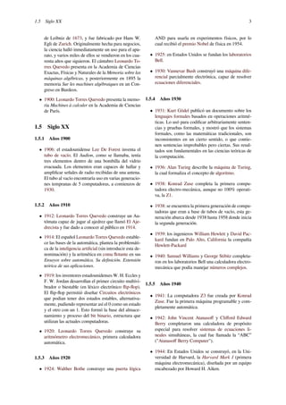 1.5 Siglo XX 3
de Leibniz de 1673, y fue fabricado por Hans W.
Egli de Zurich. Originalmente hecha para negocios,
la ciencia halló inmediatamente un uso para el apa-
rato, y varios miles de ellos se vendieron en los cua-
renta años que siguieron. El cántabro Leonardo To-
rres Quevedo presenta en la Academia de Ciencias
Exactas, Físicas y Naturales de la Memoria sobre las
máquinas algébricas, y posteriormente en 1895 la
memoria Sur les machines algébraiques en un Con-
greso en Burdeos.
• 1900: Leonardo Torres Quevedo presenta la memo-
ria Machines à calculer en la Academia de Ciencias
de París.
1.5 Siglo XX
1.5.1 Años 1900
• 1906: el estadounidense Lee De Forest inventa el
tubo de vacío. El Audion, como se llamaba, tenía
tres elementos dentro de una bombilla del vidrio
evacuada. Los elementos eran capaces de hallar y
ampliﬁcar señales de radio recibidas de una antena.
El tubo al vacío encontraría uso en varias generacio-
nes tempranas de 5 computadoras, a comienzos de
1930.
1.5.2 Años 1910
• 1912: Leonardo Torres Quevedo construye un Au-
tómata capaz de jugar al ajedrez que llamó El Aje-
drecista y fue dado a conocer al público en 1914.
• 1914: El español Leonardo Torres Quevedo estable-
ce las bases de la automática, plantea la problemáti-
ca de la inteligencia artiﬁcial (sin introducir esta de-
nominación) y la aritmética en coma ﬂotante en sus
Ensayos sobre automática. Su deﬁnición. Extensión
teórica de sus aplicaciones.
• 1919: los inventores estadounidenses W. H. Eccles y
F. W. Jordan desarrollan el primer circuito multivi-
brador o biestable (en léxico electrónico ﬂip-ﬂop).
El ﬂip-ﬂop permitió diseñar Circuitos electrónicos
que podían tener dos estados estables, alternativa-
mente, pudiendo representar así el 0 como un estado
y el otro con un 1. Esto formó la base del almace-
namiento y proceso del bit binario, estructura que
utilizan las actuales computadoras.
• 1920: Leonardo Torres Quevedo construye su
aritmómetro electromecánico, primera calculadora
automática.
1.5.3 Años 1920
• 1924: Walther Bothe construye una puerta lógica
AND para usarla en experimentos físicos, por lo
cual recibió el premio Nobel de física en 1954.
• 1925: en Estados Unidos se fundan los laboratorios
Bell.
• 1930: Vannevar Bush construyó una máquina dife-
rencial parcialmente electrónica, capaz de resolver
ecuaciones diferenciales.
1.5.4 Años 1930
• 1931: Kurt Gödel publicó un documento sobre los
lenguajes formales basados en operaciones aritmé-
ticas. Lo usó para codiﬁcar arbitrariamente senten-
cias y pruebas formales, y mostró que los sistemas
formales, como las matemáticas tradicionales, son
inconsistentes en un cierto sentido, o que contie-
nen sentencias improbables pero ciertas. Sus resul-
tados son fundamentales en las ciencias teóricas de
la computación.
• 1936: Alan Turing describe la máquina de Turing,
la cual formaliza el concepto de algoritmo.
• 1938: Konrad Zuse completa la primera compu-
tadora electro-mecánica, aunque no 100% operati-
va, la Z1.
• 1938: se encuentra la primera generación de compu-
tadoras que eran a base de tubos de vacío, esta ge-
neración abarca desde 1938 hasta 1958 donde inicia
la segunda generación.
• 1939: los ingenieros William Hewlett y David Pac-
kard fundan en Palo Alto, California la compañía
Hewlett-Packard
• 1940: Samuel Williams y George Stibitz completa-
ron en los laboratorios Bell una calculadora electro-
mecánica que podía manejar números complejos.
1.5.5 Años 1940
• 1941: La computadora Z3 fue creada por Konrad
Zuse. Fue la primera máquina programable y com-
pletamente automática.
• 1942: John Vincent Atanasoﬀ y Cliﬀord Edward
Berry completaron una calculadora de propósito
especial para resolver sistemas de ecuaciones li-
neales simultáneas, la cual fue llamada la “ABC”
("Atanasoﬀ Berry Computer").
• 1944: En Estados Unidos se construyó, en la Uni-
versidad de Harvard, la Harvard Mark I (primera
máquina electromecánica), diseñada por un equipo
encabezado por Howard H. Aiken.
 