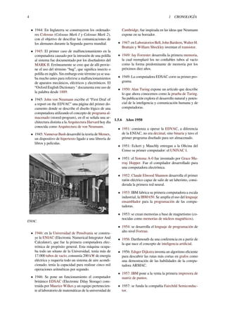 4 1 CRONOLOGÍA
• 1944: En Inglaterra se construyeron los ordenado-
res Colossus (Colossus Mark I y Colossus Mark 2),
con el objetivo de descifrar las comunicaciones de
los alemanes durante la Segunda guerra mundial.
• 1945: El primer caso de malfuncionamiento en la
computadora causado por la intrusión de una polilla
al sistema fue documentado por los diseñadores del
MARK II. Erróneamente se cree que de allí provie-
ne el uso del término “bug”, que signiﬁca insecto o
polilla en inglés. Sin embargo este término ya se usa-
ba mucho antes para referirse a malfuncionamientos
de aparatos mecánicos, eléctricos y electrónicos. El
“Oxford English Dictionary " documenta este uso de
la palabra desde 1889.
• 1945: John von Neumann escribe el “First Draf of
a report on the EDVAC” una página del primer do-
cumento donde se describe el diseño lógico de una
computadora utilizando el concepto de programa al-
macenado (stored-program), en él se señala una ar-
chitectura distinta a la Arquitectura Harvard hoy día
conocida como Arquitectura de von Neumann.
• 1945: Vannevar Bush desarrolló la teoría de Memex,
un dispositivo de hipertexto ligado a una librería de
libros y películas.
ENIAC.
• 1946: en la Universidad de Pensilvania se constru-
ye la ENIAC (Electronic Numerical Integrator And
Calculator), que fue la primera computadora elec-
trónica de propósito general. Esta máquina ocupa-
ba todo un sótano de la Universidad, tenía más de
17.000 tubos de vacío, consumía 200 kW de energía
eléctrica y requería todo un sistema de aire acondi-
cionado; tenía la capacidad para realizar cinco mil
operaciones aritméticas por segundo.
• 1946: Se pone un funcionamiento el computador
británico EDSAC (Electronic Dilay Storage) cons-
truida por Maurice Wilkes y un equipo pertenecien-
te al laboratorio de matemáticas de la universidad de
Cambridge, fue inspirada en las ideas que Neumann
expone en su borrador.
• 1947: en Laboratorios Bell, John Bardeen, Walter H.
Brattain y William Shockley inventan el transistor.
• 1949: Jay Forrester desarrolla la primera memoria,
la cual reemplazó los no conﬁables tubos al vacío
como la forma predominante de memoria por los
próximos diez años.
• 1949: La computadora EDSAC corre su primer pro-
grama.
• 1950: Alan Turing expone un artículo que describe
lo que ahora conocemos como la prueba de Turing.
Su publicación explora el desarrollo natural y poten-
cial de la inteligencia y comunicación humana y de
computadoras.
1.5.6 Años 1950
• 1951: comienza a operar la EDVAC, a diferencia
de la ENIAC, no era decimal, sino binaria y tuvo el
primer programa diseñado para ser almacenado.
• 1951: Eckert y Mauchly entregan a la Oﬁcina del
Censo su primer computador: el UNIVAC I.
• 1951: el Sistema A-0 fue inventado por Grace Mu-
rray Hopper. Fue el compilador desarrollado para
una computadora electrónica.
• 1952: Claude Elwood Shannon desarrolla el primer
ratón eléctrico capaz de salir de un laberinto, consi-
derada la primera red neural.
• 1953: IBM fabrica su primera computadora a escala
industrial, la IBM 650. Se amplía el uso del lenguaje
ensamblador para la programación de las compu-
tadoras.
• 1953: se crean memorias a base de magnetismo (co-
nocidas como memorias de núcleos magnéticos).
• 1954: se desarrolla el lenguaje de programación de
alto nivel Fortran.
• 1956: Darthmouth da una conferencia en a partir de
la que nace el concepto de inteligencia artiﬁcial.
• 1956: Edsger Dijkstra inventa un algoritmo eﬁciente
para descubrir las rutas más cortas en grafos como
una demostración de las habilidades de la compu-
tadora ARMAC.
• 1957: IBM pone a la venta la primera impresora de
matriz de puntos.
• 1957: se funda la compañía Fairchild Semiconduc-
tor.
 