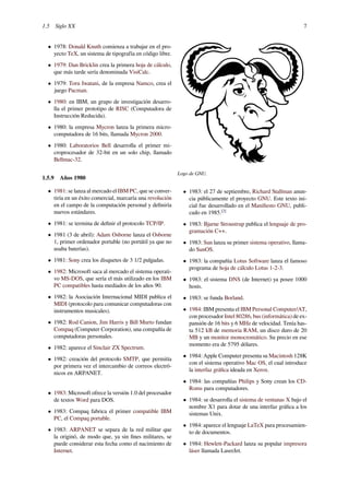 1.5 Siglo XX 7
• 1978: Donald Knuth comienza a trabajar en el pro-
yecto TeX, un sistema de tipografía en código libre.
• 1979: Dan Bricklin crea la primera hoja de cálculo,
que más tarde sería denominada VisiCalc.
• 1979: Toru Iwatani, de la empresa Namco, crea el
juego Pacman.
• 1980: en IBM, un grupo de investigación desarro-
lla el primer prototipo de RISC (Computadora de
Instrucción Reducida).
• 1980: la empresa Mycron lanza la primera micro-
computadora de 16 bits, llamada Mycron 2000.
• 1980: Laboratorios Bell desarrolla el primer mi-
croprocesador de 32-bit en un solo chip, llamado
Bellmac-32.
1.5.9 Años 1980
• 1981: se lanza al mercado el IBM PC, que se conver-
tiría en un éxito comercial, marcaría una revolución
en el campo de la computación personal y deﬁniría
nuevos estándares.
• 1981: se termina de deﬁnir el protocolo TCP/IP.
• 1981 (3 de abril): Adam Osborne lanza el Osborne
1, primer ordenador portable (no portátil ya que no
usaba baterías).
• 1981: Sony crea los disquetes de 3 1/2 pulgadas.
• 1982: Microsoft saca al mercado el sistema operati-
vo MS-DOS, que sería el más utilizado en los IBM
PC compatibles hasta mediados de los años 90.
• 1982: la Asociación Internacional MIDI publica el
MIDI (protocolo para comunicar computadoras con
instrumentos musicales).
• 1982: Rod Canion, Jim Harris y Bill Murto fundan
Compaq (Computer Corporation), una compañía de
computadoras personales.
• 1982: aparece el Sinclair ZX Spectrum.
• 1982: creación del protocolo SMTP, que permitía
por primera vez el intercambio de correos electró-
nicos en ARPANET.
• 1983: Microsoft ofrece la versión 1.0 del procesador
de textos Word para DOS.
• 1983: Compaq fabrica el primer compatible IBM
PC, el Compaq portable.
• 1983: ARPANET se separa de la red militar que
la originó, de modo que, ya sin ﬁnes militares, se
puede considerar esta fecha como el nacimiento de
Internet.
Logo de GNU.
• 1983: el 27 de septiembre, Richard Stallman anun-
cia públicamente el proyecto GNU. Este texto ini-
cial fue desarrollado en el Maniﬁesto GNU, publi-
cado en 1985.[2]
• 1983: Bjarne Stroustrup publica el lenguaje de pro-
gramación C++.
• 1983: Sun lanza su primer sistema operativo, llama-
do SunOS.
• 1983: la compañía Lotus Software lanza el famoso
programa de hoja de cálculo Lotus 1-2-3.
• 1983: el sistema DNS (de Internet) ya posee 1000
hosts.
• 1983: se funda Borland.
• 1984: IBM presenta el IBM Personal Computer/AT,
con procesador Intel 80286, bus (informática) de ex-
pansión de 16 bits y 6 MHz de velocidad. Tenía has-
ta 512 kB de memoria RAM, un disco duro de 20
MB y un monitor monocromático. Su precio en ese
momento era de 5795 dólares.
• 1984: Apple Computer presenta su Macintosh 128K
con el sistema operativo Mac OS, el cual introduce
la interfaz gráﬁca ideada en Xerox.
• 1984: las compañías Philips y Sony crean los CD-
Roms para computadores.
• 1984: se desarrolla el sistema de ventanas X bajo el
nombre X1 para dotar de una interfaz gráﬁca a los
sistemas Unix.
• 1984: aparece el lenguaje LaTeX para procesamien-
to de documentos.
• 1984: Hewlett-Packard lanza su popular impresora
láser llamada LaserJet.
 