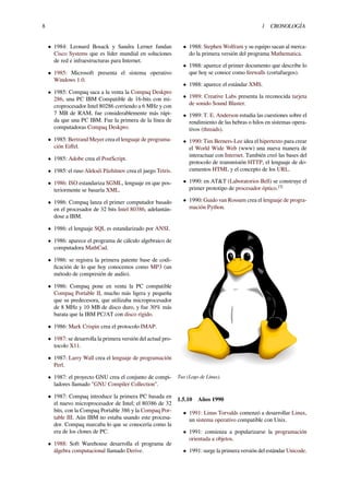 8 1 CRONOLOGÍA
• 1984: Leonard Bosack y Sandra Lerner fundan
Cisco Systems que es líder mundial en soluciones
de red e infraestructuras para Internet.
• 1985: Microsoft presenta el sistema operativo
Windows 1.0.
• 1985: Compaq saca a la venta la Compaq Deskpro
286, una PC IBM Compatible de 16-bits con mi-
croprocesador Intel 80286 corriendo a 6 MHz y con
7 MB de RAM, fue considerablemente más rápi-
da que una PC IBM. Fue la primera de la línea de
computadoras Compaq Deskpro.
• 1985: Bertrand Meyer crea el lenguaje de programa-
ción Eiﬀel.
• 1985: Adobe crea el PostScript.
• 1985: el ruso Alekséi Pázhitnov crea el juego Tetris.
• 1986: ISO estandariza SGML, lenguaje en que pos-
teriormente se basaría XML.
• 1986: Compaq lanza el primer computador basado
en el procesador de 32 bits Intel 80386, adelantán-
dose a IBM.
• 1986: el lenguaje SQL es estandarizado por ANSI.
• 1986: aparece el programa de cálculo algebraico de
computadora MathCad.
• 1986: se registra la primera patente base de codi-
ﬁcación de lo que hoy conocemos como MP3 (un
método de compresión de audio).
• 1986: Compaq pone en venta la PC compatible
Compaq Portable II, mucho más ligera y pequeña
que su predecesora, que utilizaba microprocesador
de 8 MHz y 10 MB de disco duro, y fue 30% más
barata que la IBM PC/AT con disco rígido.
• 1986: Mark Crispin crea el protocolo IMAP.
• 1987: se desarrolla la primera versión del actual pro-
tocolo X11.
• 1987: Larry Wall crea el lenguaje de programación
Perl.
• 1987: el proyecto GNU crea el conjunto de compi-
ladores llamado "GNU Compiler Collection".
• 1987: Compaq introduce la primera PC basada en
el nuevo microprocesador de Intel; el 80386 de 32
bits, con la Compaq Portable 386 y la Compaq Por-
table III. Aún IBM no estaba usando este procesa-
dor. Compaq marcaba lo que se conocería como la
era de los clones de PC.
• 1988: Soft Warehouse desarrolla el programa de
álgebra computacional llamado Derive.
• 1988: Stephen Wolfram y su equipo sacan al merca-
do la primera versión del programa Mathematica.
• 1988: aparece el primer documento que describe lo
que hoy se conoce como ﬁrewalls (cortafuegos).
• 1988: aparece el estándar XMS.
• 1989: Creative Labs presenta la reconocida tarjeta
de sonido Sound Blaster.
• 1989: T. E. Anderson estudia las cuestiones sobre el
rendimiento de las hebras o hilos en sistemas opera-
tivos (threads).
• 1990: Tim Berners-Lee idea el hipertexto para crear
el World Wide Web (www) una nueva manera de
interactuar con Internet. También creó las bases del
protocolo de transmisión HTTP, el lenguaje de do-
cumentos HTML y el concepto de los URL.
• 1990: en AT&T (Laboratorios Bell) se construye el
primer prototipo de procesador óptico.[3]
• 1990: Guido van Rossum crea el lenguaje de progra-
mación Python.
Tux (Logo de Linux).
1.5.10 Años 1990
• 1991: Linus Torvalds comenzó a desarrollar Linux,
un sistema operativo compatible con Unix.
• 1991: comienza a popularizarse la programación
orientada a objetos.
• 1991: surge la primera versión del estándar Unicode.
 