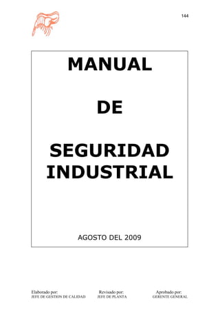 144




                 MANUAL

                             DE

       SEGURIDAD
       INDUSTRIAL


                      AGOSTO DEL 2009




Elaborado por:               Revisado por:     Aprobado por:
JEFE DE GESTION DE CALIDAD   JEFE DE PLANTA   GERENTE GENERAL
 