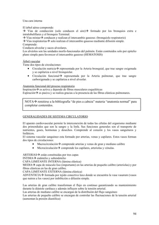 Una cara interna

El árbol aéreo comprende:
à Vías de conducción (solo conducen el aire)à formado por los bronquios extra e
intralobulillares y el bronquio Terminal.
à Vías mixtasà conducen y realizan el intercambio gaseoso. (bronquiolo respiratorio)
à Vías respiratoriasà solo realizan el intercambio gaseoso mediante difusión simple.
Comprende:
Conducto alveolar y sacos alveolares.
Los alvéolos son las unidades morfo-funcionales del pulmón. Están contituidos solo por epitelio
plano simple para favorecer el intercambio gaseoso (HEMATOSIS)

Árbol vascular
Tiene dos tipos de circulaciones:
    • Circulación nutriciaà representada por la Arteria bronquial, que trae sangre oxigenada
       y se capilariza a nivel bronquiolar.
    • Circulación funcionalà representada por la Arteria pulmonar, que trae sangre
       carboxigenada y se capilariza a nivel alveolar.

Anatomía funcional del proceso respiratorio
Inspiraciónà es activa y depende de fibras musculares esqueléticas
Espiraciónà es pasiva y se realiza gracias a la presencia de las fibras elásticas pulmonares.


 NOTAà remitirse a la bibliografía “de pies a cabeza” materia “anatomía normal” para
 completar contenidos.


GENERALIDADES DE SISTEMA CIRCULATORIO

El aparato cardiovascular permite la interconexión de todas las células del organismo mediante
dos primordiales que son la sangre y la linfa. Sus funciones generales son el transporte de
nutrientes, gases, hormonas y desechos. Comprende al corazón y los vasos sanguíneos y
linfáticos.
El sistema vascular sanguíneo esta formado por arterias, venas y capilares. Estos vasos forman
dos tipos de circulaciones:
         • Macrocirculaciónà comprende arterias y venas de gran y mediano calibre
         • Microcirculaciónà comprende los capilares, arteriolas y vénulas.

ARTERIASà están constituidas por tres capas
INTIMAà endotelio y subendotelio
CAPA LIMITANTE INTERNA (lámina elástica)
MEDIAà capa de músculo liso (importante) en las arterias de pequeño calibre (arteriolas) y por
fibras elásticas en las de gran calibre.
CAPA LIMITANTE EXTERNA (lámina elástica)
ADVENTICIAà formada por tejido conectivo laxo donde se encuentra la vasa vasarum (vasos
que nutren a los vasos) por imbibición o difusión simple.

Las arterias de gran calibre transforman el flujo en continuo garantizando su mantenimiento
durante la diástole cardiaca y además influyen sobre la tensión arterial.
Las arterias de mediano calibre se encargan de la distribuión del flujo sanguíneo
Las arterias de pequeño calibre se encargan de controlar las fluctuaciones de la tensión arterial
(aumentan la presión diastólica)




                                                                                                94
 