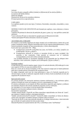 VENAS
Las venas de gran y pequeño calibre (vénulas) se diferencian de las arterias debido a:
La ausencia de lámina elástica
Pared mas delgada
Presencia de válvula en los miembros inferiores
El mayor grosor de su capa adventicia

CAPILARES
Los capilares pueden ser de cinco tipos: Continuos, fenestrados, sinusoides, sinusoidales y senos
venosos.

SISTEMA VASCULAR LINFATICOà está formado por capilares, vasos colectores y troncos
principales.
*capilaresà permiten la absorción de partículas de grasa y grasa. (ej: vaso quilífero central del
intestino)
*vasos colectoresà entre se intercalan los ganglios para la filtración de la linfa
*troncos principalesà tienen estructuras venosas en su pared.

ANATOMIA DEL CORAZON
El corazón es una bomba impulsora de sangre situado en la cavidad torácica, dentro de la cual
ocupa el mediastino medio. (Región intermedia entre las dos regiones pleuropulmonares). Tiene
forma de pirámide triangular de base posteroderecha y vértice anteroizquierdo.
Es de color rojo y pesa entre 250 – 300gs.
    • Configuración externaà se describen tres caras, tres bordes y un vértice. (ampliar con
        la bibliografía “de pies a cabeza”)
    • Configuración internaà el corazón se encuentra divido en cuatro cavidades: dos
        aurículas y dos ventrículos. Cada aurícula se comunica con el ventrículo
        correspondiente a través del orificio aurículoventricular.
    Las cavidades derechas se encuentran separadas de las izquierdas por los tabiques inter-
    auricular e inter-ventricular. (Ampliar con la bibliografía “de pies a cabeza”)

Fisiología cardiaca
El lado derecho del corazón impulsa sangre venosa a la aurícula derecha (AD) traída por la vena
cava superior (VCS) y la vena cava inferior (VCI)
Pasa así a través de la válvula tricúspide al VD. Éste eyecta la sangre por la Arteria pulmonar
(para que se pueda realizar la hematosis)à circulación menor
La sangre oxigenada vuelve por las venas pulmonares y pasa a la Aurícula izquierda por la
válvula mitral y de allí al ventrículo izquierdo donde la Arteria Aorta la distribuirá al resto del
organismoà circulación mayor.

Inervación del corazón
El corazón presenta una inervación intrínseca (sistema cardionector) y una extrínseca (plexo
cardíaco) formado por ramas del simpático cervical y parasimpático (n.Vago)
El sistema cardionector es un conjunto de fibras musculares especiales que originan y conducen
los estímulos eléctricos del corazón uniendo las aurículas con los ventrículos.
Su velocidad es 10 veces mayor a la de las demás fibras miocárdicas.
Regula los movimientos cardíacos (sístole y diástole)
Se encuentra segmentado:
*nódulo sinusal (Keith y Flack)à son fibras musculares especializadas con forma de “coma”,
que originan el impulso cardíaco. (marcapaso primario)
*nódulo aurículoventricularà (Aschoff- Tawara)à nódulo ensanchado en forma de abanico.
Actúa como marcapaso secundario (porque el impulso sufre un retraso)
*fascículo de Hisà es una cinta muscular ubicada en el tabique interauricular e interventricular
que se divide en la parte anterior de éstos en dos ramas:
Derechaà penetra en la pared anterior del VD y se distribuye como “red Purkinje”


                                                                                                95
 