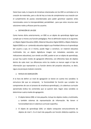 Hasta hace nada, la mayoría de iniciativas relacionadas con los ODE se centraban en la
creación de materiales, pero a día de hoy se trata de complementar esa creación con
el cumplimiento de pautas estandarizadas para poder garantizar aspectos antes
mencionados como la interoperabilidad, portabilidad… para que estos recursos sean
soluciones reales y eficaces para los usuarios.
DEFINICIÓN DE UN ODE
Como hemos dicho anteriormente, un ODE es un objeto de aprendizaje digital que
cumple por sí mismo una función pedagógica. Pero la definición exacta es la siguiente;
un Objeto Digital Educativo (ODE), Material Educativo Digital (MED) u Objeto Didáctico
Digital (ODD) es un contenido educativo digital cuya finalidad última es el aprendizaje
del usuario y que, en sí mismo, puede llegar a constituir, un material educativo
multimedia. Así, un objeto digital(una imagen con metadatos asociados con
indicaciones educativas), aun siendo una ODE, puede no ser un objeto de aprendizaje,
ya que hay cuatro niveles de agregación diferentes, con diferentes tipos de objetos
dentro de cada nivel. Las diferencias entre los niveles se marcan según el tipo de
información que representen y su función dentro del proyecto educativo, es decir,
sigue una jerarquía modular creciente.
NIVELES DE AGREGACIÓN
A la hora de definir un nivel de agregación se tienen en cuenta tres variables: la
estructura (de que se compone),

la funcionalidad (la función que cumplen los

componentes de cara al proceso de enseñanza-aprendizaje), y la cobertura curricular
aproximada (indica los contenidos que se quieren dar). Según estas variables se
determinan cuatro niveles de agregación:
1. El objeto básico (OB): el más pequeño, incluye los objetos media y multimedia,

y también sistemas de representación de información. No tienen ni
funcionalidad clara ni cobertura curricular específica.
2. El objeto de aprendizaje (OA): un objeto compuesto estructuralmente de

objetos de nivel 1. Es el nivel más pequeño con función didáctica explícita. La

 