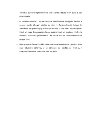 cobertura curricular aproximada es uno o varios bloques de un curso o ciclo
determinado.
3. La secuencia didáctica (SD): se compone normalmente de objetos de nivel 2,

aunque puede albergar objetos de nivel 1. Funcionalmente incluye las
actividades de aprendizaje y evaluación del nivel 2, y de forma opcional podría
incluir un mapa de navegación, lo que supone incluir un objeto de nivel 1. La
cobertura curricular aproximada es de un sub-área de conocimiento de un
curso o ciclo.
4. El programa de formación (PF): cubre un área de conocimiento completa de un

nivel educativo concreto, y se compone de objetos de nivel 3, y
excepcionalmente de objetos de nivel dos y uno.

 