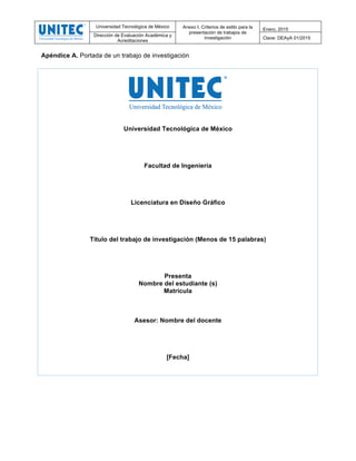 Universidad Tecnológica de México Anexo I. Criterios de estilo para la
presentación de trabajos de
investigación
Enero, 2015
Dirección de Evaluación Académica y
Acreditaciones
Clave: DEAyA 01/2015
	
  
Apéndice A. Portada de un trabajo de investigación
Universidad Tecnológica de México
Facultad de Ingeniería
Licenciatura en Diseño Gráfico
Título del trabajo de investigación (Menos de 15 palabras)
Presenta
Nombre del estudiante (s)
Matrícula
Asesor: Nombre del docente
[Fecha]
 