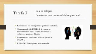 Tarefa 3
 A professora vai entregar-te o guião do trabalho;
 Observa onde diz ETAPA 1, lê e ouve os
procedimentos desta tarefa, por forma a
esclarecer qualquer dúvida;
 Nesta fase da tarefa vais realizar apenas a
ETAPA 1;
 A ETAPA 2 ficará para a próxima aula.
Eu e os colegas:
Escreve-me uma carta e adivinha quem sou!
 