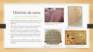História da carta
• Naqueles tempos imemoriais, o Homem contava as suas
histórias fazendo desenhos nas paredes dos locais que
habitavam.
• Mais tarde o Homem inventou a escrita. Começaram a
usar a pedra, a cerâmica e o papiro para escrever.
• Em 3000 A.C., dá-se o surgimento da escrita pelos
Sumérios na Mesopotâmia sobre a forma cuneiforme.
• Passado pouco tempo e um pouco pela influência da
Suméria, surgem os hieróglifos egípcios e a escrita na
Índia.
• Os Gregos, no ano de 800 A.C., é que dão o passo de
separar as consoantes das vogais e chegam a um alfabeto
completo.
https://youtu.be/rDkxsNmKDGk
A imagem Esta Fotografia de Autor Desconhecido
está licenciada ao abrigo da CC BY-SA
A imagem Esta Fotografia de Autor Desconhecido está
licenciada ao abrigo da CC BY-SA
A imagem Esta Fotografia de Autor Desconhecido está
licenciada ao abrigo da CC BY-SA
A imagem Esta Fotografia de Autor Desconhecido está
licenciada ao abrigo da CC BY-SA
 