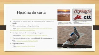 História da carta
• Antigamente os maiores meios de comunicação eram sobretudo as
cartas.
• Meios de comunicação ao longo da história;
Blogue: https://museuvirtualstevejobs.weebly.com/linha-do-tempo-
dos-meios-de-comunicaccedilatildeo.html
• Evolução dos meios de comunicação, por imagens -
Apresentação: https://slideplayer.com.br/slide/3486195/
• Um show de animação para contar história da comunicação –
Vídeo: https://youtu.be/KOspn9tCsV4
• O pombo correio -
Vídeo: https://youtu.be/sJlvoPg2gxc
A imagem Esta Fotografia de Autor
Desconhecido
está licenciada ao abrigo da CC BY-NC-ND
A imagem Esta Fotografia de Autor Desconhecido está licenciada ao abrigo da CC BY-SA-NC
A imagem Esta Fotografia de Autor
Desconhecido está licenciada ao abrigo
da CC BY-SA-NC
 