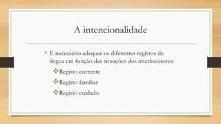 A intencionalidade
• É necessário adequar os diferentes registos de
língua em função das situações dos interlocutores:
Registo corrente
Registo familiar
Registo cuidado
 