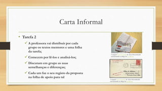 Carta Informal
• Tarefa 2
 A professora vai distribuir por cada
grupo os textos mentores e uma folha
da tarefa;
 Comecem por lê-los e analisá-los;
 Discutam em grupo as suas
semelhanças e diferenças;
 Cada um faz o seu registo da proposta
na folha de apoio para tal
A imagem Esta Fotografia de Autor Desconhecido
está licenciada ao abrigo da CC BY-SA
A imagem Esta Fotografia de Autor Desconhecido
está licenciada ao abrigo da CC BY-SA
 