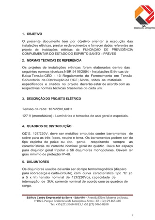 Edifício Centro Empresarial da Serra - Sala 616 – Avenida Eldes Scherrer de Souza,
nº1025, Parque Residencial de Laranjeiras, Serra – ES - Cep:29.165-680
Tel: +55 (27) 3060-8013 / +55 (27) 3060-8208
1
1. OBJETIVO
O presente documento tem por objetivo orientar a execução das
instalações elétricas, prestar esclarecimentos e fornecer dados referentes ao
projeto de instalações elétricas da FUNDAÇÃO DE PREVIDÊNCIA
COMPLEMENTAR DO ESTADO DO ESPIRITO SANTO – PREVES
2. NORMAS TÉCNICAS DE REFERÊNCIA
Os projetos de instalações elétricas foram elaborados dentro das
seguintes normas técnicas:NBR 5410/2004 - Instalações Elétricas de
Baixa Tensão;GED - 13 Regulamento do Fornecimento em Tensão
Secundária de Distribuição da RGE; Ainda, todos os materiais
especificados e citados no projeto deverão estar de acordo com as
respectivas normas técnicas brasileiras de cada um.
3. DESCRIÇÃO DO PROJETO ELÉTRICO
Tensão da rede: 127/220V,60Hz.
127 V (monofásico) - Luminárias e tomadas de uso geral e especiais.
4. QUADROS DE DISTRIBUIÇÃO
QD’S. 127/220V, deve ser metálico embutido conter barramentos de
cobre para as três fases, neutro e terra. Os barramentos podem ser do
tipo espinha de peixe ou tipo pente, respeitando sempre as
características de corrente nominal geral do quadro. Deve ter espaço
para disjuntor geral tripolar e 56 disjuntores monopolares. Devem ter
grau mínimo de proteção IP-40.
5. DISJUNTORES
Os disjuntores usados deverão ser do tipo termomagnético (disparo
para sobrecarga e curto-circuito), com curva característica tipo “b” (3
a 5 x In), tensão nominal de 127/220Vca, capacidade de
interrupção de 3kA, corrente nominal de acordo com os quadros de
carga.
 