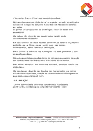Edifício Centro Empresarial da Serra - Sala 616 – Avenida Eldes Scherrer de Souza,
nº1025, Parque Residencial de Laranjeiras, Serra – ES - Cep:29.165-680
Tel: +55 (27) 3060-8013 / +55 (27) 3060-8208
3
- Vermelho, Branco, Preto para os condutores fase;
No caso de cabos com bitola 6 mm² ou superior, poderão ser utilizados
cabos com isolação na cor preta marcados com fita isolante colorida
em todos
os pontos visíveis (quadros de distribuição, caixas de saída e de
passagem).
Os cabos não deverão ser seccionados exceto onde
absolutamente necessário.
Em cada circuito, os cabos deverão ser contínuos desde o disjuntor de
proteção até a última carga, sendo que, nas cargas
intermediárias, serão permitidas derivações.
Para facilitar a enfiação nas tubulações só será permitido o uso
de parafina ou talco.
Só serão permitidas emendas dentro de caixas de passagem, devendo
ser bem isoladas com fita isolante, anti-chama 3M ou similar.
Não serão admitidas, em nenhuma hipótese, emendas dentro de
eletrodutos.
Os condutores deverão ser ligados aos barramentos ou bornes
das chaves e disjuntores, através de conectores terminais de pressão,
para seções superiores a 6 mm².
10.ILUMINAÇÃO
Devem ser utilizadas luminárias com lâmpada fluorescente
2x32/4x16w, arandelas para lâmpada fluorescente 1x50w.
 
