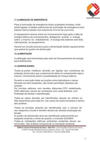 Edifício Centro Empresarial da Serra - Sala 616 – Avenida Eldes Scherrer de Souza,
nº1025, Parque Residencial de Laranjeiras, Serra – ES - Cep:29.165-680
Tel: +55 (27) 3060-8013 / +55 (27) 3060-8208
4
11.ILUMINAÇÃO DE EMERGÊNCIA
Para a iluminação de emergência foram projetadas tomadas, onde
serão ligadas unidades autônomas de iluminação de emergência (com
bateria interna selada) com autonomia mínima de uma hora.
O equipamento deverá entrar em funcionamento logo após a falta de
energia elétrica da concessionária, desligando quando a energia
sobre a mesma for restabelecida. A recarga das baterias será feita
internamente ao equipamento.
Haverá um circuito exclusivo para a alimentação destes equipamentos
que partirá do quadro de distribuição.
12.ALIMENTAÇÃO
A edificação será alimentada pela rede da Concessionária de energia
local (ESCELSA).
13. GENERALIDADES
Todas as partes metálicas deverão ser ligadas aos condutores de
proteção (terra) para que o potencial de todos os componentes seja o
mesmo, minimizando assim a possibilidade de choque elétrico.
Durante a execução todas as junções entre eletrodutos e caixas
deverão ser bem-acabadas, não sendo permitidas rebarbas nas
junções.
Os circuitos elétricos com tensões diferentes,127V estabilizado,
220V alternado, devem ter condutores com cores distintas, com
finalidade de facilitar a identificação.
Todos os cabos deverão ser identificados através de anilhas ou
fitas específicas para este fim, nas caixas de saída (tomadas) e dentro
dos quadros.
Todas as tomadas deverão ser identificadas com o número do
seu respectivo circuito e também deverá ser afixada sinalização da
tensão.
O quadro de distribuição deve ser identificado externamente por
plaqueta contendo o nome do quadro, e a tensão 220/380V.
Todas as instalações elétricas embutidas existentes devem ser
removidas, não reutilizar componente ou tubulação existente.
 