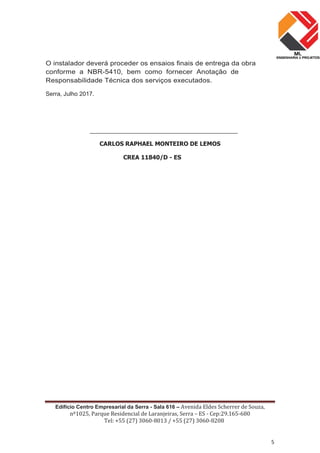 Edifício Centro Empresarial da Serra - Sala 616 – Avenida Eldes Scherrer de Souza,
nº1025, Parque Residencial de Laranjeiras, Serra – ES - Cep:29.165-680
Tel: +55 (27) 3060-8013 / +55 (27) 3060-8208
5
O instalador deverá proceder os ensaios finais de entrega da obra
conforme a NBR-5410, bem como fornecer Anotação de
Responsabilidade Técnica dos serviços executados.
Serra, Julho 2017.
_____________________________________________
CARLOS RAPHAEL MONTEIRO DE LEMOS
CREA 11840/D - ES
 