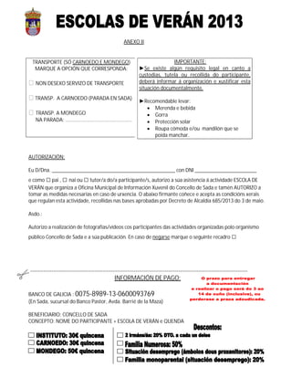 ANEXO II
TRANSPORTE (SÓ CARNOEDO E MONDEGO)
MARQUE A OPCIÓN QUE CORRESPONDA:
 NON DESEXO SERVIZO DE TRANSPORTE
 TRANSP. A CARNOEDO (PARADA EN SADA)
 TRANSP. A MONDEGO
NA PARADA: …………………………………………….
AUTORIZACIÓN:
Eu D/Dna. ______________________________________________ con DNI _______________________
e como □pai , □ nai ou □ tutor/a do/a participante/s, autorizo a súa asistencia á actividade ESCOLA DE
VERÁN que organiza a Oficina Municipal de Información Xuvenil do Concello de Sada e tamén AUTORIZO a
tomar as medidas necesarias en caso de urxencia. O abaixo firmante coñece e acepta as condicións xerais
que regulan esta actividade, recollidas nas bases aprobadas por Decreto de Alcaldía 685/2013 do 3 de maio.
Asdo.:
Autorizo a realización de fotografías/vídeos cos participantes das actividades organizadas polo organismo
público Concello de Sada e a súa publicación. En caso de negarse marque o seguinte recadro □
-------------------------------------------------------------------------------------------------------------------------------------
INFORMACIÓN DE PAGO:
BANCO DE GALICIA : 0075-8989-13-0600093769
(En Sada, sucursal do Banco Pastor, Avda. Barrié de la Maza)
BENEFICIARIO: CONCELLO DE SADA
CONCEPTO: NOME DO PARTICIPANTE + ESCOLA DE VERÁN e QUENDA
IMPORTANTE:
►Se existe algún requisito legal en canto a
custodias, tutela ou recollida do participante,
deberá informar á organización e xustificar esta
situación documentalmente.
►Recomendable levar:
 Merenda e bebida
 Gorra
 Protección solar
 Roupa cómoda e/ou mandilón que se
poida manchar.
 