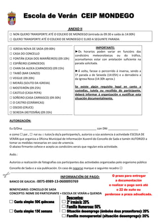 ANEXO II
□ NON QUERO TRANSPORTE ATÉ O COLEXIO DE MONDEGO (entrada ás 09:30 e saída ás 14:00h)
□ QUERO TRANSPORTE ATÉ O COLEXIO DE MONDEGO E ELIXO A SEGUINTE PARADA:

□ IGREXA NOVA DE SADA (09:00h)                                                     IMPORTANTE:
                                                                   ►Os horarios poden variar en funcións das
□ CASA DO CONCELLO                                                 condicións meteorolóxicas ou do tráfico,
□ FONTÁN (CASA DOS MARIÑEIROS) (09:10h)                            aconsellamos estar con antelación suficiente na
□ ESPIÑEIRO (CARNOEDO)                                             parada solicitada.
□ CHAN DA ALDEA (CARNOEDO) (09:15h)
                                                                   ►Á volta, farase o percorrido á inversa, sendo a
□ TAIBÓ (BAR CAINZO)                                               1ª parada a de Seixeda (14:05h) e a derradeira a
□ VEIGUE (09:20h)                                                  da Igrexa Nova (14:30h aprox.)
□ MEIRÁS (SOUTO DA IGREXA)
□ MOSTEIRÓN (09:25h)                                               Se existe algún requisito legal en canto a
                                                                   custodias, tutela ou recollida do participante,
□ CASTELO (CASA PEPA)                                              deberá informar á organización e xustificar esta
□ SOÑEIRO (CASA CARRASCO) (09:30h)                                 situación documentalmente.
□ O CASTRO (CERÁMICAS)
□ OSEDO (CRUCE)
□ SEIXEDA (XEITOSIÑA) (09:35h)
AUTORIZACIÓN:

Eu D/Dna. ______________________________________________ con DNI ___________________
e como □ pai , □ nai ou □ tutor/a do/a participante/s, autorizo a súa asistencia á actividade ESCOLA DE
VERÁN que organiza a Oficina Municipal de Información Xuvenil do Concello de Sada e tamén AUTORIZO a
tomar as medidas necesarias en caso de urxencia.
O abaixo firmante coñece e acepta as condicións xerais que regulan esta actividade.

Asdo.:

Autorizo a realización de fotografías cos participantes das actividades organizadas polo organismo público
Concello de Sada e a súa publicación. En caso de negarse marque o seguinte recadro □
----------------------------------------------------------------------------------------------------------------------------------------------
                                 INFORMACIÓN DE PAGO:
BANCO DE GALICIA : 0075-8989-13-0600093769

BENEFICIARIO: CONCELLO DE SADA
CONCEPTO: NOME DO PARTICIPANTE + ESCOLA DE VERÁN e QUENDA
 