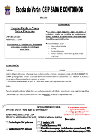 ANEXO II


                                                                                        IMPORTANTE:
        Horarios Escola de Verán
           Sada e Contornos                                        ►Se existe algún requisito legal en canto a
                                                                   custodias, tutela ou recollida do participante,
Entrada: 09:30h                                                    deberá informar á organización e xustificar esta
Recollida: 13:30h                                                  situación documentalmente.

  Unha vez que se cumpla a hora de chegada,                        ►Recomendable levar:
     pecharase a entrada do recinto por                              • Merenda e bebida
                 seguridade.                                         • Gorra
                                                                     • Protección solar
                                                                     • Roupa cómoda e mandilón que se poida
                                                                        manchar.



AUTORIZACIÓN:

Eu D/Dna. ______________________________________________ con DNI ___________________
e como □ pai , □ nai ou □ tutor/a do/a participante/s, autorizo a súa asistencia á actividade ESCOLA DE
VERÁN que organiza a Oficina Municipal de Información Xuvenil do Concello de Sada e tamén AUTORIZO a
tomar as medidas necesarias en caso de urxencia.
O abaixo firmante coñece e acepta as condicións xerais que regulan esta actividade.

Asdo.:

Autorizo a realización de fotografías cos participantes das actividades organizadas polo organismo público
Concello de Sada e a súa publicación. En caso de negarse marque o seguinte recadro □




-------------------------------------------------------------------------------------------------------------------------------------
                                 INFORMACIÓN DE PAGO:
BANCO DE GALICIA : 0075-8989-13-0600093769

BENEFICIARIO: CONCELLO DE SADA
CONCEPTO: NOME DO PARTICIPANTE + ESCOLA DE VERÁN e QUENDA
 