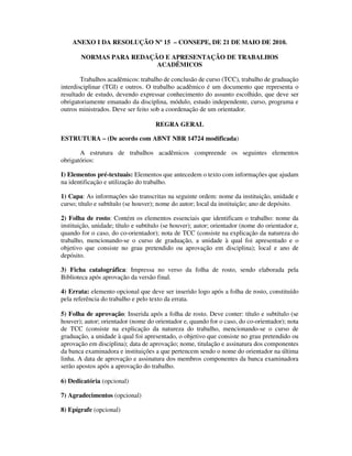 ANEXO I DA RESOLUÇÃO Nº 15 – CONSEPE, DE 21 DE MAIO DE 2010.

       NORMAS PARA REDAÇÃO E APRESENTAÇÃO DE TRABALHOS
                         ACADÊMICOS

        Trabalhos acadêmicos: trabalho de conclusão de curso (TCC), trabalho de graduação
interdisciplinar (TGI) e outros. O trabalho acadêmico é um documento que representa o
resultado de estudo, devendo expressar conhecimento do assunto escolhido, que deve ser
obrigatoriamente emanado da disciplina, módulo, estudo independente, curso, programa e
outros ministrados. Deve ser feito sob a coordenação de um orientador.

                                     REGRA GERAL

ESTRUTURA – (De acordo com ABNT NBR 14724 modificada)

       A estrutura de trabalhos acadêmicos compreende os seguintes elementos
obrigatórios:

I) Elementos pré-textuais: Elementos que antecedem o texto com informações que ajudam
na identificação e utilização do trabalho.

1) Capa: As informações são transcritas na seguinte ordem: nome da instituição, unidade e
curso; título e subtítulo (se houver); nome do autor; local da instituição; ano de depósito.

2) Folha de rosto: Contém os elementos essenciais que identificam o trabalho: nome da
instituição, unidade; título e subtítulo (se houver); autor; orientador (nome do orientador e,
quando for o caso, do co-orientador); nota de TCC (consiste na explicação da natureza do
trabalho, mencionando-se o curso de graduação, a unidade à qual foi apresentado e o
objetivo que consiste no grau pretendido ou aprovação em disciplina); local e ano de
depósito.

3) Ficha catalográfica: Impressa no verso da folha de rosto, sendo elaborada pela
Biblioteca após aprovação da versão final.

4) Errata: elemento opcional que deve ser inserido logo após a folha de rosto, constituído
pela referência do trabalho e pelo texto da errata.

5) Folha de aprovação: Inserida após a folha de rosto. Deve conter: título e subtítulo (se
houver); autor; orientador (nome do orientador e, quando for o caso, do co-orientador); nota
de TCC (consiste na explicação da natureza do trabalho, mencionando-se o curso de
graduação, a unidade à qual foi apresentado, o objetivo que consiste no grau pretendido ou
aprovação em disciplina); data de aprovação; nome, titulação e assinatura dos componentes
da banca examinadora e instituições a que pertencem sendo o nome do orientador na última
linha. A data de aprovação e assinatura dos membros componentes da banca examinadora
serão apostos após a aprovação do trabalho.

6) Dedicatória (opcional)

7) Agradecimentos (opcional)

8) Epígrafe (opcional)
 