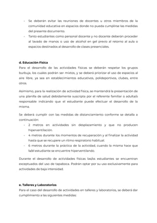 - Se deberán evitar las reuniones de docentes u otros miembros de la
comunidad educativa en espacios donde no pueda cumplirse las medidas
del presente documento.
- Tanto estudiantes como personal docente y no docente deberán proceder
al lavado de manos o uso de alcohol en gel previo al retorno al aula o
espacios destinados al desarrollo de clases presenciales.
d. Educación Física
Para el desarrollo de las actividades físicas se deberán respetar los grupos
burbuja, los cuales podrán ser mixtos, y se deberá priorizar el uso de espacios al
aire libre, ya sea en establecimientos educativos, polideportivos, clubes, entre
otros.
Asimismo, para la realización de actividad física, se mantendrá la presentación de
una planilla de salud debidamente suscripta por el referente familiar o adulta/o
responsable indicando que el estudiante puede efectuar el desarrollo de la
misma.
Se deberá cumplir con las medidas de distanciamiento conforme se detalla a
continuación:
- 2 metros en actividades sin desplazamiento y que no producen
hiperventilación.
- 4 metros durante los momentos de recuperación y al finalizar la actividad
hasta que se recupere un ritmo respiratorio habitual.
- 6 metros durante la práctica de la actividad, cuando la misma hace que
la/el estudiante se encuentre hiperventilando.
Durante el desarrollo de actividades físicas las/os estudiantes se encuentran
exceptuados del uso de tapaboca. Podrán optar por su uso exclusivamente para
actividades de baja intensidad.
e. Talleres y Laboratorios
Para el caso del desarrollo de actividades en talleres y laboratorios, se deberá dar
cumplimiento a las siguientes medidas:
IF-2021-27187832-GCABA-MEDGC
Página 20 de 29
 