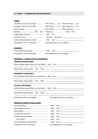 2.ª PARTE – A PREENCHER PELOS MÉDICOS
VISÃO
Acuidade visual sem correção: …………
Acuidade visual com correção: …………
Campo visual: ………………………………………
Diplopia: ………………………… Não  Sim
Inflamações crónicas: …………………………
Visão das cores: ………………………………….
Outras perturbações da visão: ……………
Compatíveis com a condução:……
Olho direito - _ / 10 Olho esquerdo - _/10
Olho direito - _ / 10 Olho esquerdo - _/10
Olho direito - ____º Olho esquerdo - ____º
Nistagmo: ……………………… Não  Sim
 Não  Sim
 Normal  Alterada  ______________________
 Não  Sim  ____________________________
Incompatíveis com a condução: ……
AUDIÇÃO
Perturbações da audição: ……………………
Compatíveis com a condução: ……
 Não  Sim  _______________________
Incompatíveis com a condução: ……
MEMBROS / APARELHO DE LOCOMOÇÃO
MEMBROS SUPERIORES
Deformidades segmentares ou articulares:  Não  Sim  ___________________________
__________________________________________________________________________
Movimentos conservados:  Sim  Não  ________________________________________
__________________________________________________________________________
MEMBROS INFERIORES
Deformidades segmentares ou articulares:  Não  Sim  ___________________________
__________________________________________________________________________
Movimentos conservados:  Sim  Não  ________________________________________
__________________________________________________________________________
COLUNA VERTEBRAL
Deformidades segmentares ou articulares:  Não  Sim  ___________________________
__________________________________________________________________________
Movimentos conservados:  Sim  Não  ________________________________________
__________________________________________________________________________
Compatíveis com a condução: …… Incompatíveis com a condução: ……
DOENÇAS CARDIO-VASCULARES
Coronariopatias: ……………………………………………
Perturbação do ritmo: …………………………………
Valvulopatia: …………………………………………………
Insuficiência cardíaca: ………………………………….
Pressão arterial elevada: ………………………………
Controlada? ………………………………………………
Outra patologia cardiovascular: …………………..
Compatível com a condução: ……
 Não  Sim ________________________
 Não  Sim  _______________________
 Não  Sim ________________________
 Não  Sim ________________________
 Não  Sim  _______________________
 Não  Sim
 Não  Sim  _______________________
Incompatível com a condução: ……
 