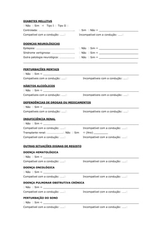 DIABETES MELLITUS
 Não  Sim  Tipo I  Tipo II 
Controlada: ……………………………………………..
Compatível com a condução: ……
 Sim  Não  _________________________
Incompatível com a condução: ……
DOENÇAS NEUROLÓGICAS
Epilepsia: …………………………………………………
Síndrome vertiginosa: …………………………….
Outra patologia neurológica: ………………….
 Não  Sim  _________________________
 Não  Sim  _________________________
 Não  Sim  _________________________
_________________________________________________________________________
PERTURBAÇÕES MENTAIS
 Não  Sim  _____________________________________________________________
Compatíveis com a condução: …… Incompatíveis com a condução: ……
HÁBITOS ALCOÓLICOS
 Não  Sim  _____________________________________________________________
Compatíveis com a condução: …… Incompatíveis com a condução: ……
DEPENDÊNCIAS DE DROGAS OU MEDICAMENTOS
 Não  Sim  _____________________________________________________________
Compatíveis com a condução: …… Incompatíveis com a condução: ……
INSUFICIÊNCIA RENAL
 Não  Sim  _____________________________________________________________
Compatível com a condução: ……
Transplante renal: …………………… Não  Sim
Compatível com a condução: ……
Incompatível com a condução: ……
 (Ano) _________
Incompatível com a condução: ……
OUTRAS SITUAÇÕES DIGNAS DE REGISTO
DOENÇA HEMATOLÓGICA
 Não  Sim  _____________________________________________________________
Compatível com a condução: …… Incompatível com a condução: ……
DOENÇA ONCOLÓGICA
 Não  Sim  _____________________________________________________________
Compatível com a condução: …… Incompatível com a condução: ……
DOENÇA PULMONAR OBSTRUTIVA CRÓNICA
 Não  Sim  _____________________________________________________________
Compatível com a condução: …… Incompatível com a condução: ……
PERTURBAÇÃO DO SONO
 Não  Sim  _____________________________________________________________
Compatível com a condução: …… Incompatível com a condução: ……
 
