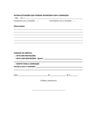 OUTRAS SITUAÇÕES QUE POSSAM INTERFERIR COM A CONDUÇÃO
 Não  Sim  _____________________________________________________________
Compatível com a condução: …… Incompatível com a condução: ……
Observações:
__________________________________________________________________________
__________________________________________________________________________
__________________________________________________________________________
__________________________________________________________________________
__________________________________________________________________________
__________________________________________________________________________
PARECER DO MÉDICO:
 APTO SEM RESTRIÇÕES
 APTO COM RESTRIÇÕES: Quais? _____________________________________
__________________________________________________________________
 INAPTO PARA A CONDUÇÃO
Causa(s) para a inaptidão _____________________________________________
__________________________________________________________________
Data ______________________, _____ de _______________ de 2_______
O Médico (Assinatura)
____________________________________
 