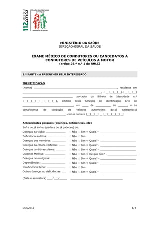 DGS2012 1/4
MINISTÉRIO DA SAÚDE
DIREÇÃO-GERAL DA SAÚDE
EXAME MÉDICO DE CONDUTORES OU CANDIDATOS A
CONDUTORES DE VEÍCULOS A MOTOR
(artigo 26.º n.º 1 do RHLC)
1.ª PARTE - A PREENCHER PELO INTERESSADO
IDENTIFICAÇÃO
(Nome) ______________________________________________________, residente em
___________________________________________________, |__|__|__|__|-|__|__|__|
________________________________, portador do Bilhete de Identidade n.º
|__|__|__|__|__|__|__|__|, emitido pelos Serviços de Identificação Civil de
_________________________________, em ____ de __________ de ______, e da
carta/licença de condução de veículos automóveis da(s) categoria(s)
____________________________, com o número |__|__|__|__|__|__|__|__|__|.
Antecedentes pessoais (doenças, deficiências, etc)
Sofre ou já sofreu (padece ou já padeceu) de:
Doenças da visão: …………………………
Deficiência auditiva: ………………………
Doenças dos membros: …………………
Doenças da coluna vertebral: ………
Doenças cardiovasculares: ……………
Diabetes Mellitus: …………………………
Doenças neurológicas: …………………
Dependências: ………………………………
Insuficiência Renal: ………………………
Outras doenças ou deficiências: ……
 Não  Sim  Quais? - _______________________
 Não  Sim
 Não  Sim  Quais? - _______________________
 Não  Sim  Quais? - _______________________
 Não  Sim  Quais? - _______________________
 Não  Sim  De que tipo? - ___________________
 Não  Sim  Quais? - _______________________
 Não  Sim  Quais? - _______________________
 Não  Sim
 Não  Sim  Quais? - _______________________
(Data e assinatura) ___ /___/_____ __________________________________
 