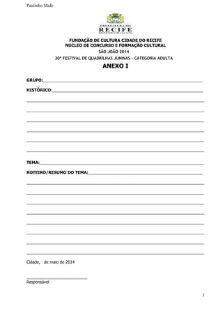 Paulinho Mafe
1
FUNDAÇÃO DE CULTURA CIDADE DO RECIFE
NUCLEO DE CONCURSO E FORMAÇÃO CULTURAL
SÃO JOÃO 2014
30º FESTIVAL DE QUADRILHAS JUNINAS – CATEGORIA ADULTA
ANEXO I
GRUPO:_______________________________________________________________________
HISTÓRICO:___________________________________________________________________
_______________________________________________________________________________
_______________________________________________________________________________
_______________________________________________________________________________
_______________________________________________________________________________
_______________________________________________________________________________
_______________________________________________________________________________
TEMA:_________________________________________________________________________
ROTEIRO/RESUMO DO TEMA:___________________________________________________
_______________________________________________________________________________
_______________________________________________________________________________
_______________________________________________________________________________
_______________________________________________________________________________
_______________________________________________________________________________
_______________________________________________________________________________
_______________________________________________________________________________
_______________________________________________________________________________
Cidade, de maio de 2014
___________________________
Responsável
 