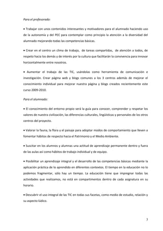 Para el profesorado:

• Trabajar con unos contenidos interesantes y motivadores para el alumnado haciendo uso
de la autonomía y del PEC para contemplar como principio la atención a la diversidad del
alumnado mejorando todas las competencias básicas.

• Crear en el centro un clima de trabajo, de tareas compartidas, de atención a todos, de
respeto hacia los demás y de interés por la cultura que facilitarán la convivencia para innovar
horizontalmente entre nosotros.

• Aumentar el trabajo de las TIC, usándolas como herramienta de comunicación e
investigación. Crear página web y blogs comunes a los 3 centros además de mejorar el
conocimiento individual para mejorar nuestra página y blogs creados recientemente este
curso 2009-2010.

Para el alumnado:

• El conocimiento del entorno propio será la guía para conocer, comprender y respetar los
valores de nuestra civilización, las diferencias culturales, lingüísticas y personales de los otros
centros del proyecto.

• Valorar la fauna, la flora y el paisaje para adoptar modos de comportamiento que lleven a
fomentar hábitos de respecto hacia el Patrimonio y el Medio Ambiente.

• Suscitar en los alumnos y alumnas una actitud de aprendizaje permanente dentro y fuera
de las aulas así como hábitos de trabajo individual y de equipo.

• Posibilitar un aprendizaje integral y el desarrollo de las competencias básicas mediante la
aplicación práctica de lo aprendido en diferentes contextos. El tiempo en la educación no lo
podemos fragmentar, sólo hay un tiempo. La educación tiene que impregnar todas las
actividades que realizamos, no está en compartimentos dentro de cada asignatura en su
horario.

• Descubrir el uso integral de las TIC en todas sus facetas, como medio de estudio, relación y
su aspecto lúdico.




                                                                                                 3
 